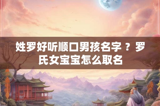 姓罗好听顺口男孩名字 ?罗氏女宝宝怎么取名 姓罗好听顺口男孩名字 ?罗氏女宝宝怎么取名