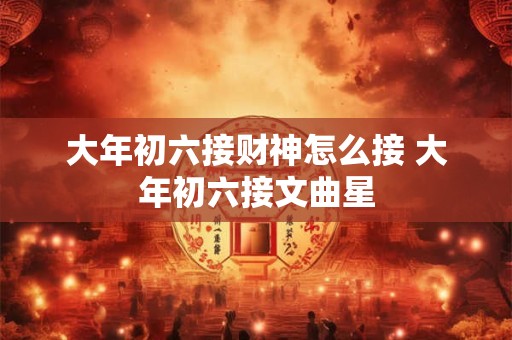 大年初六接财神怎么接 大年初六接文曲星 大年初六接财神怎么接 大年初六接文曲星