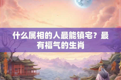 什么属相的人最能镇宅?最有福气的生肖 什么属相的人最能镇宅?最有福气的生肖