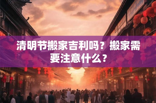 清明节搬家吉利吗？搬家需要注意什么？