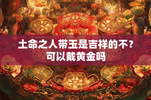 土命之人带玉是吉祥的不？可以戴黄金吗
