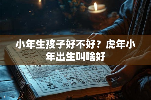 小年生孩子好不好?虎年小年出生叫啥好 小年生孩子好不好?虎年小年出生叫啥好