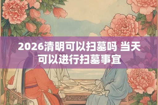 2026清明可以扫墓吗 当天可以进行扫墓事宜 2026清明可以扫墓吗 当天可以进行扫墓事宜