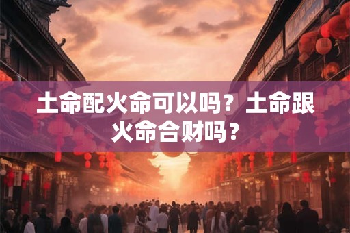 土命配火命可以吗？土命跟火命合财吗？