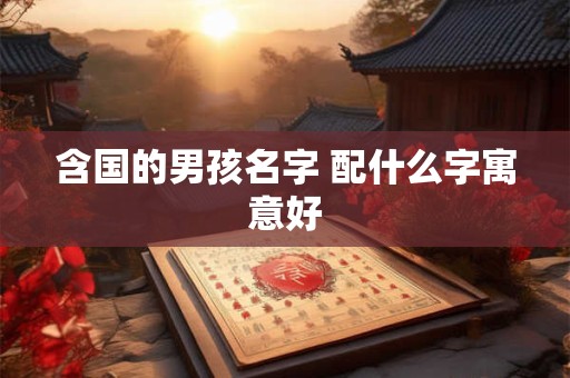 含国的男孩名字 配什么字寓意好 含国的男孩名字 配什么字寓意好