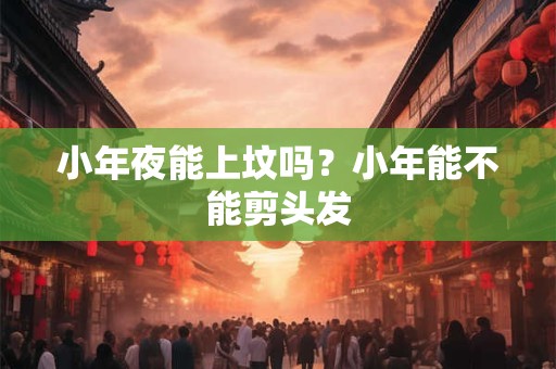 小年夜能上坟吗?小年能不能剪头发 小年夜能上坟吗?小年能不能剪头发