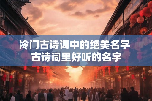冷门古诗词中的绝美名字 古诗词里好听的名字 冷门古诗词中的绝美名字 古诗词里好听的名字