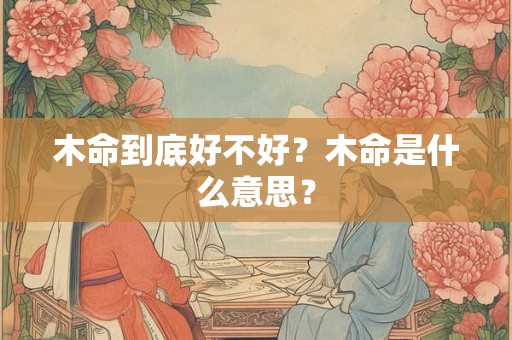 木命到底好不好?木命是什么意思? 木命到底好不好?木命是什么意思?