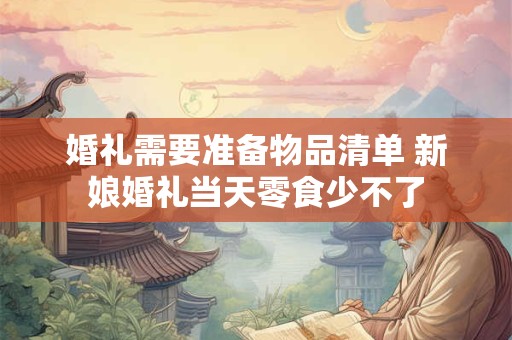 婚礼需要准备物品清单 新娘婚礼当天零食少不了 婚礼需要准备物品清单 新娘婚礼当天零食少不了