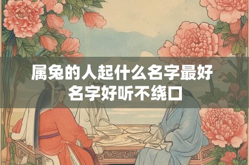 属兔的人起什么名字最好 名字好听不绕口 属兔的人起什么名字最好 名字好听不绕口