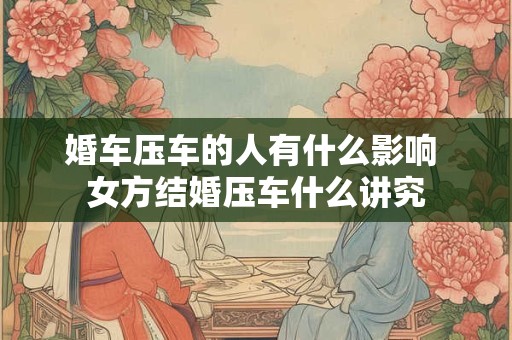 婚车压车的人有什么影响 女方结婚压车什么讲究 婚车压车的人有什么影响 女方结婚压车什么讲究