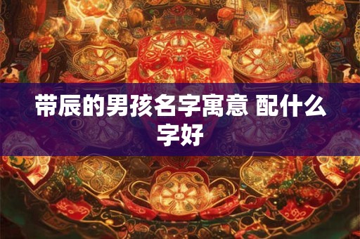 带辰的男孩名字寓意 配什么字好 带辰的男孩名字寓意 配什么字好