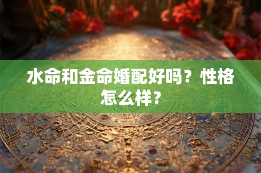 水命和金命婚配好吗?性格怎么样? 水命和金命婚配好吗?性格怎么样?