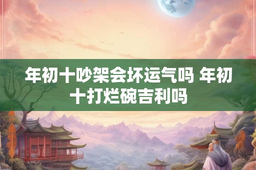 年初十吵架会坏运气吗 年初十打烂碗吉利吗 年初十吵架会坏运气吗 年初十打烂碗吉利吗