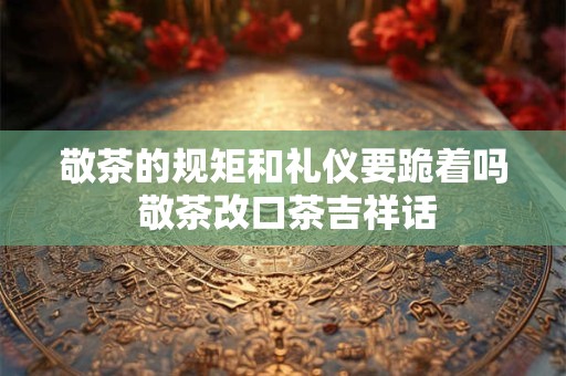 敬茶的规矩和礼仪要跪着吗 敬茶改口茶吉祥话 敬茶的规矩和礼仪要跪着吗 敬茶改口茶吉祥话