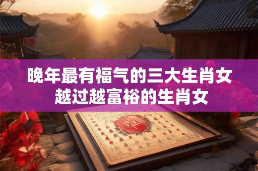 晚年最有福气的三大生肖女 越过越富裕的生肖女 晚年最有福气的三大生肖女 越过越富裕的生肖女