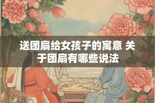 送团扇给女孩子的寓意 关于团扇有哪些说法 送团扇给女孩子的寓意 关于团扇有哪些说法