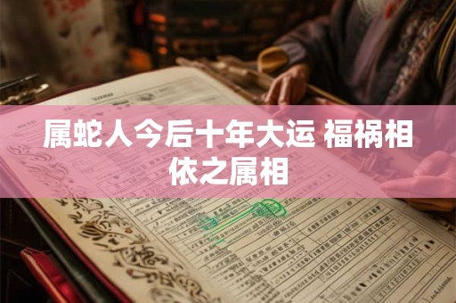 属蛇人今后十年大运 福祸相依之属相 属蛇人今后十年大运 福祸相依之属相