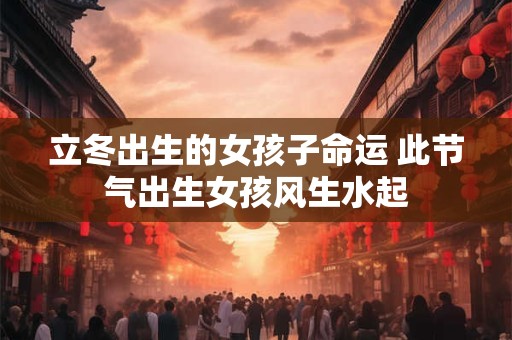 立冬出生的女孩子命运 此节气出生女孩风生水起 立冬出生的女孩子命运 此节气出生女孩风生水起