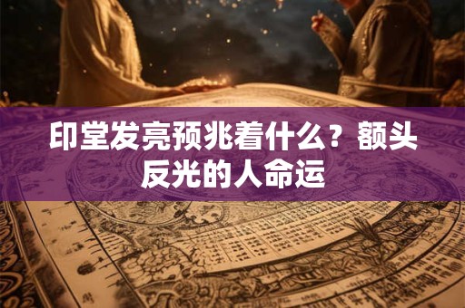 印堂发亮预兆着什么?额头反光的人命运 印堂发亮预兆着什么?额头反光的人命运
