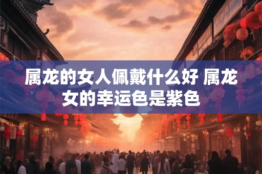 属龙的女人佩戴什么好 属龙女的幸运色是紫色 属龙的女人佩戴什么好 属龙女的幸运色是紫色