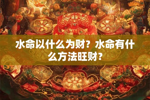 水命以什么为财?水命有什么方法旺财? 水命以什么为财?水命有什么方法旺财?