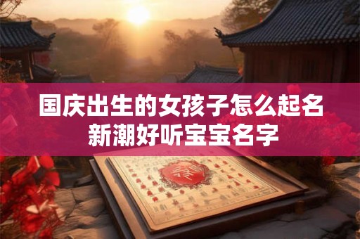 国庆出生的女孩子怎么起名 新潮好听宝宝名字 国庆出生的女孩子怎么起名 新潮好听宝宝名字