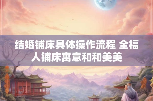 结婚铺床具体操作流程 全福人铺床寓意和和美美 结婚铺床具体操作流程 全福人铺床寓意和和美美