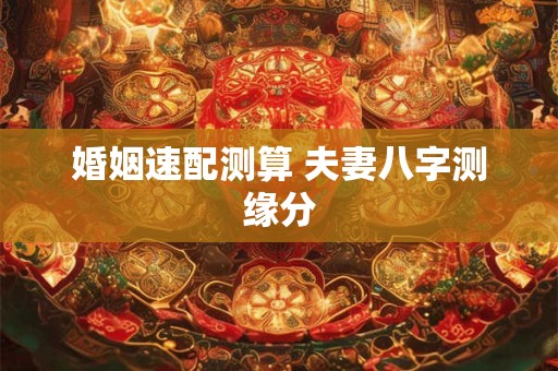 婚姻速配测算 夫妻八字测缘分 婚姻速配测算 夫妻八字测缘分