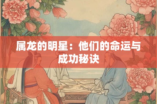 属龙的明星:他们的命运与成功秘诀 属龙的明星:他们的命运与成功秘诀