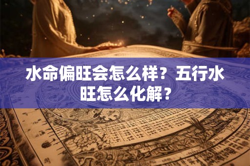 水命偏旺会怎么样?五行水旺怎么化解? 水命偏旺会怎么样?五行水旺怎么化解?