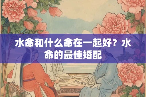 水命和什么命在一起好?水命的最佳婚配 水命和什么命在一起好?水命的最佳婚配