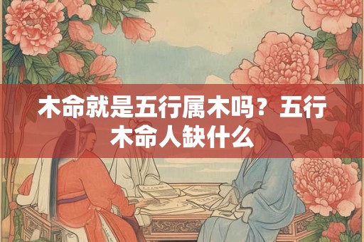 木命就是五行属木吗?五行木命人缺什么 木命就是五行属木吗?五行木命人缺什么