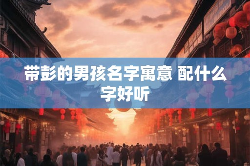带彭的男孩名字寓意 配什么字好听