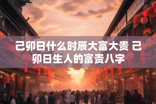 己卯日什么时辰大富大贵 己卯日生人的富贵八字