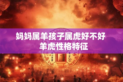 妈妈属羊孩子属虎好不好 羊虎性格特征 妈妈属羊孩子属虎好不好 羊虎性格特征