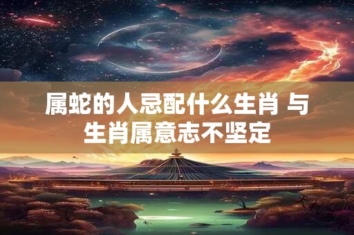 属蛇的人忌配什么生肖 与生肖属意志不坚定 属蛇的人忌配什么生肖 与生肖属意志不坚定