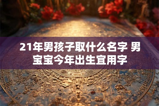 21年男孩子取什么名字 男宝宝今年出生宜用字 21年男孩子取什么名字 男宝宝今年出生宜用字