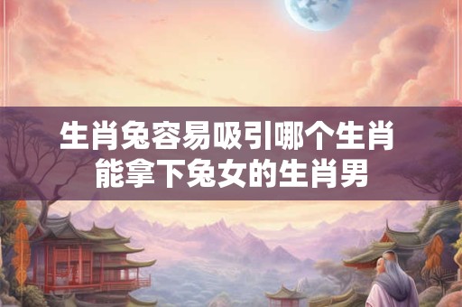 生肖兔容易吸引哪个生肖 能拿下兔女的生肖男 生肖兔容易吸引哪个生肖 能拿下兔女的生肖男