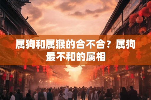 属狗和属猴的合不合?属狗最不和的属相 属狗和属猴的合不合?属狗最不和的属相