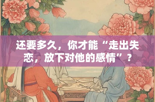 还要多久,你才能“走出失恋,放下对他的感情”? 还要多久,你才能“走出失恋,放下对他的感情”?