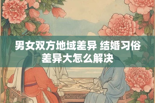 男女双方地域差异 结婚习俗差异大怎么解决 男女双方地域差异 结婚习俗差异大怎么解决