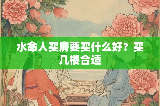 水命人买房要买什么好?买几楼合适 水命人买房要买什么好?买几楼合适