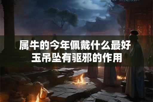 属牛的今年佩戴什么最好 玉吊坠有驱邪的作用 属牛的今年佩戴什么最好 玉吊坠有驱邪的作用