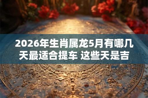 2026年生肖属龙5月有哪几天最适合提车 这些天是吉日 2026年生肖属龙5月有哪几天最适合提车 这些天是吉日