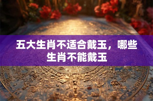 五大生肖不适合戴玉,哪些生肖不能戴玉 五大生肖不适合戴玉,哪些生肖不能戴玉