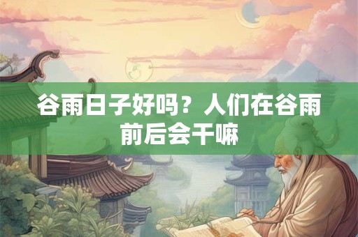 谷雨日子好吗?人们在谷雨前后会干嘛 谷雨日子好吗?人们在谷雨前后会干嘛