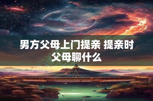 男方父母上门提亲 提亲时父母聊什么