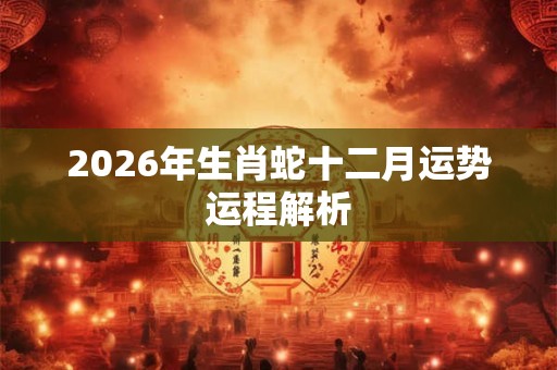 2026年生肖蛇十二月运势运程解析 2026年生肖蛇十二月运势运程解析