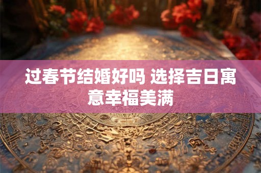 过春节结婚好吗 选择吉日寓意幸福美满 过春节结婚好吗 选择吉日寓意幸福美满